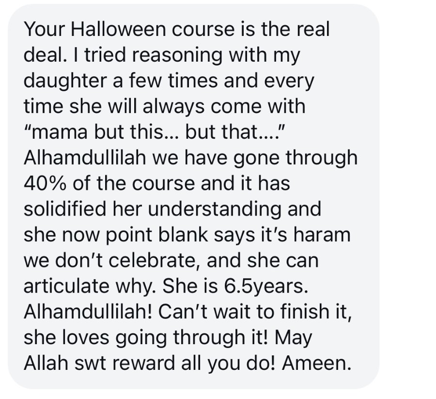 Message from a mother: your Halloween course is the real deal. I tried reasoning with my daughter a few times and every time she will always come with mama but this, but that. Alhamdulillah we have gone through 40% of the course and it has solidified her understanding and she now point blank says we don't celebrate, and she can articulate why. She is 6.5 years.