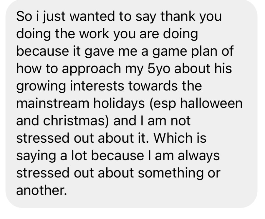Message from a mother: thank you for the work you are doing because it gave me a game plan of how to approach my 5 year old about his growing interests towards the mainstream holidays, especially Halloween and Christmas, and I am not stressed out about it.